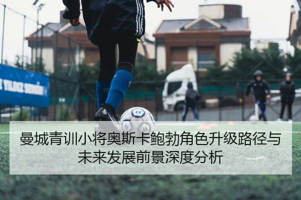 曼城青训小将奥斯卡鲍勃角色升级路径与未来发展前景深度分析