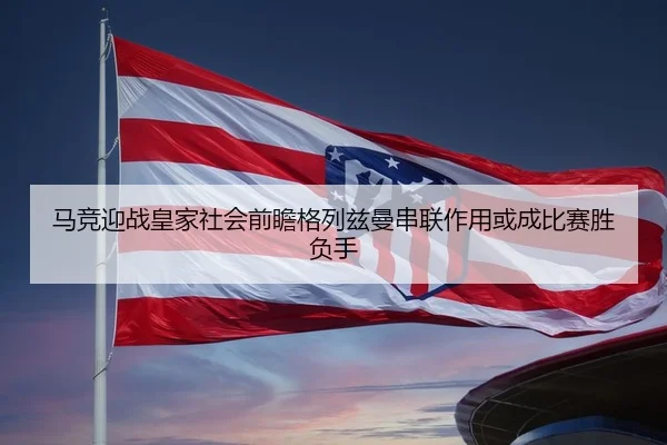 马竞迎战皇家社会前瞻格列兹曼串联作用或成比赛胜负手
