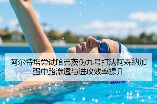 阿尔特塔尝试哈弗茨伪九号打法阿森纳加强中路渗透与进攻效率提升
